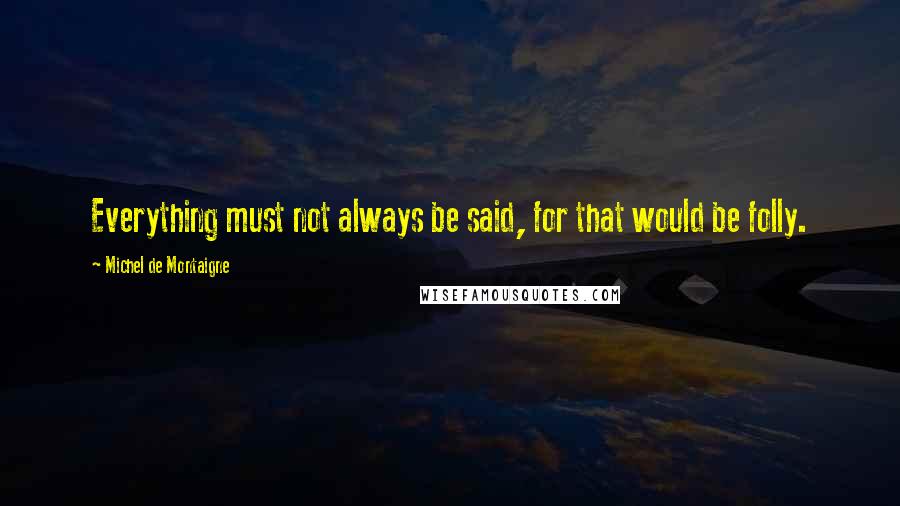 Michel De Montaigne Quotes: Everything must not always be said, for that would be folly.