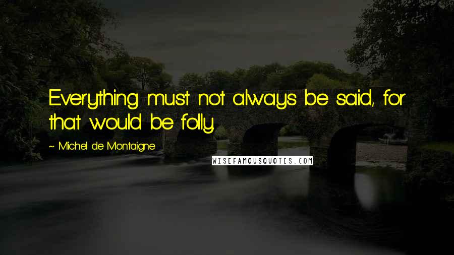 Michel De Montaigne Quotes: Everything must not always be said, for that would be folly.