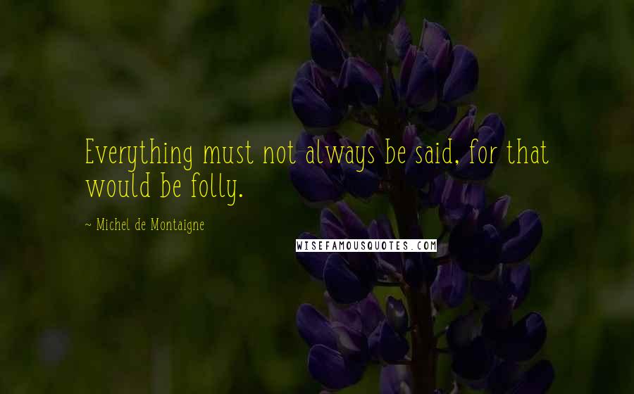 Michel De Montaigne Quotes: Everything must not always be said, for that would be folly.