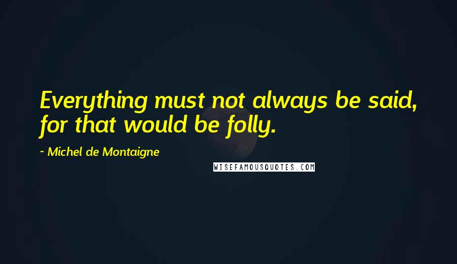 Michel De Montaigne Quotes: Everything must not always be said, for that would be folly.