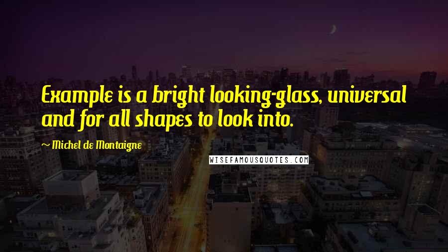 Michel De Montaigne Quotes: Example is a bright looking-glass, universal and for all shapes to look into.