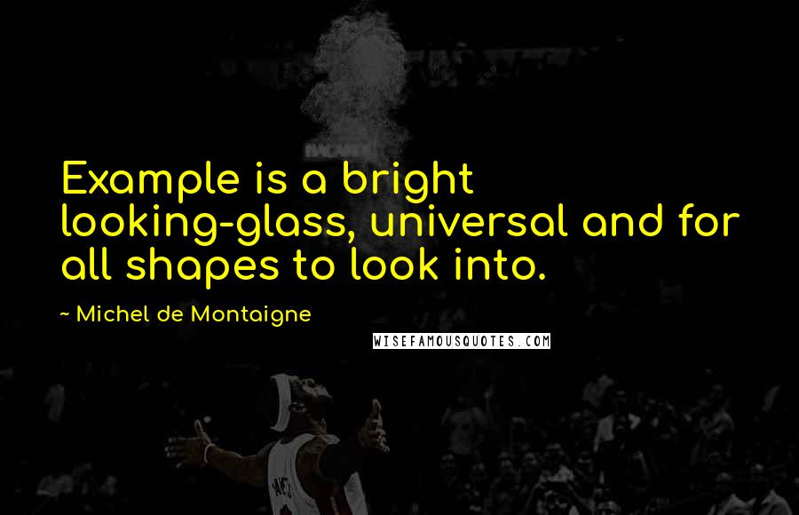 Michel De Montaigne Quotes: Example is a bright looking-glass, universal and for all shapes to look into.