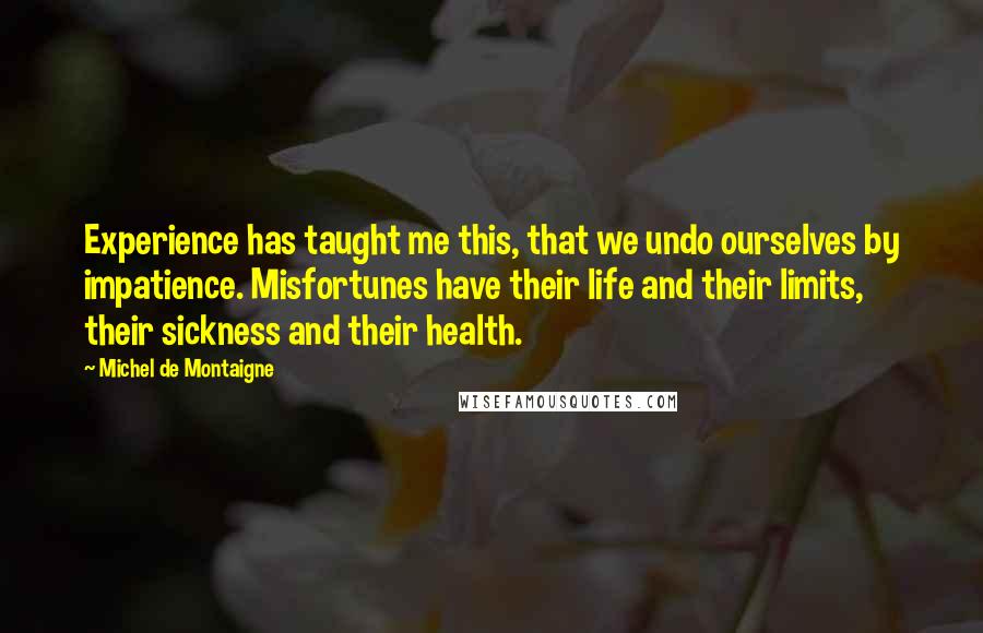 Michel De Montaigne Quotes: Experience has taught me this, that we undo ourselves by impatience. Misfortunes have their life and their limits, their sickness and their health.