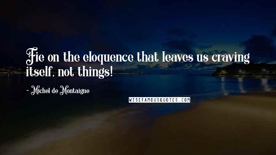 Michel De Montaigne Quotes: Fie on the eloquence that leaves us craving itself, not things!