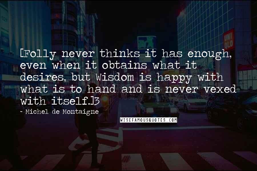 Michel De Montaigne Quotes: [Folly never thinks it has enough, even when it obtains what it desires, but Wisdom is happy with what is to hand and is never vexed with itself.]3