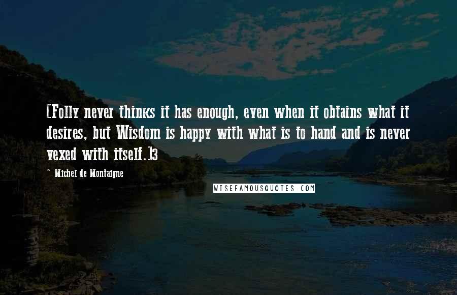 Michel De Montaigne Quotes: [Folly never thinks it has enough, even when it obtains what it desires, but Wisdom is happy with what is to hand and is never vexed with itself.]3