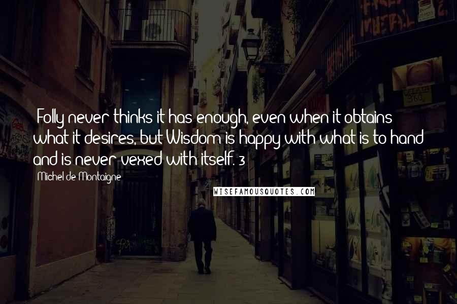 Michel De Montaigne Quotes: [Folly never thinks it has enough, even when it obtains what it desires, but Wisdom is happy with what is to hand and is never vexed with itself.]3