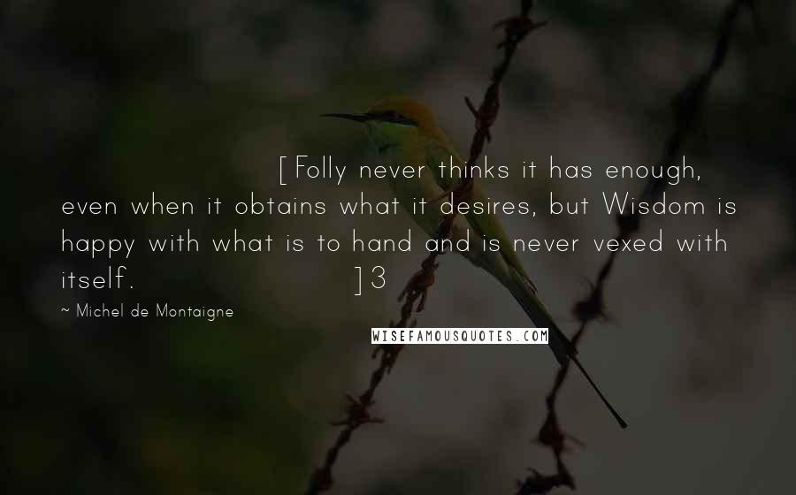 Michel De Montaigne Quotes: [Folly never thinks it has enough, even when it obtains what it desires, but Wisdom is happy with what is to hand and is never vexed with itself.]3