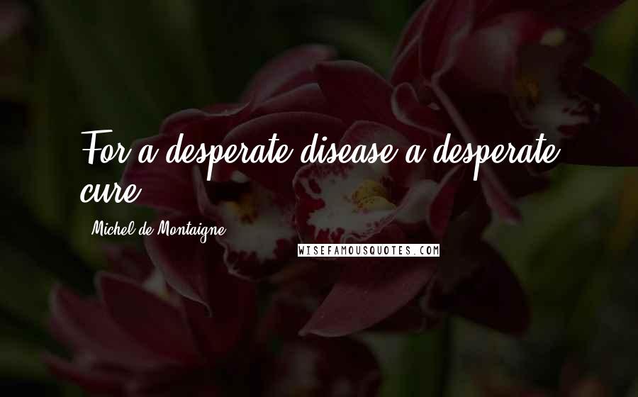 Michel De Montaigne Quotes: For a desperate disease a desperate cure.