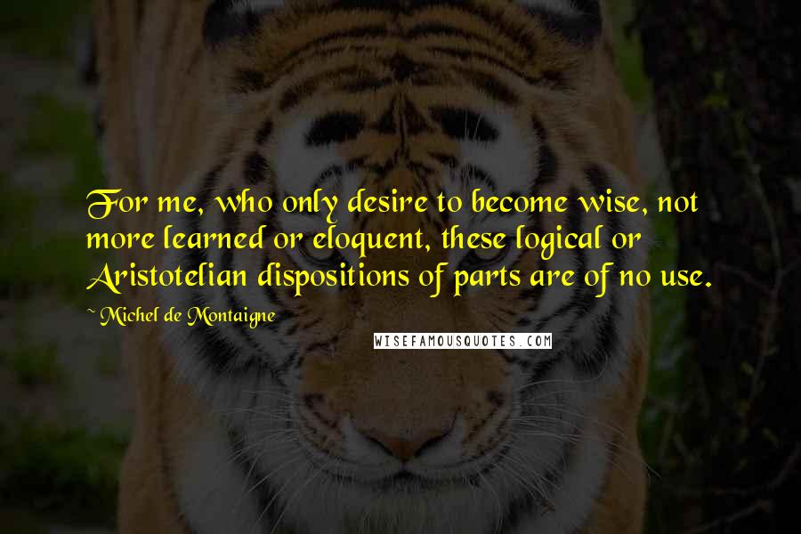 Michel De Montaigne Quotes: For me, who only desire to become wise, not more learned or eloquent, these logical or Aristotelian dispositions of parts are of no use.