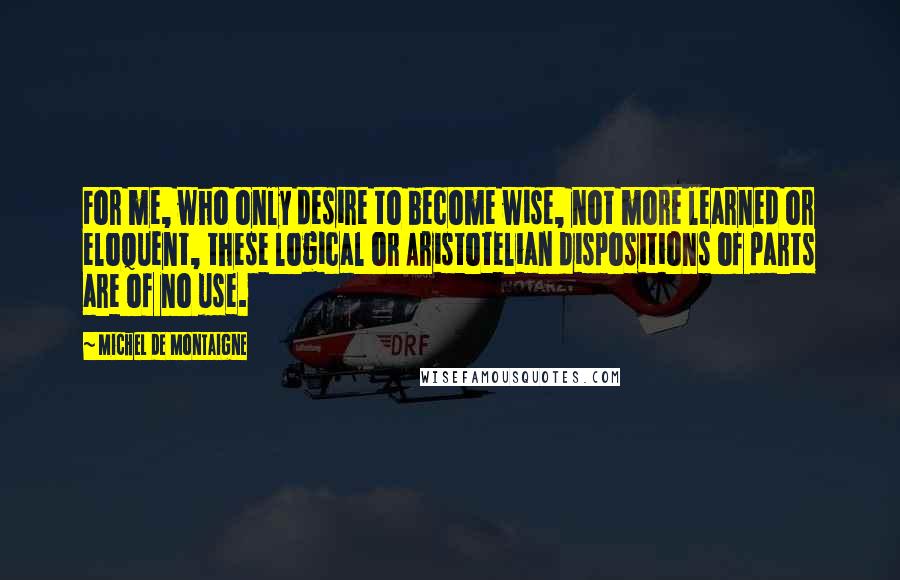 Michel De Montaigne Quotes: For me, who only desire to become wise, not more learned or eloquent, these logical or Aristotelian dispositions of parts are of no use.