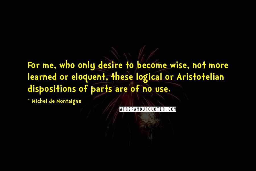 Michel De Montaigne Quotes: For me, who only desire to become wise, not more learned or eloquent, these logical or Aristotelian dispositions of parts are of no use.