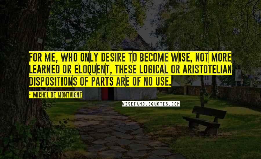 Michel De Montaigne Quotes: For me, who only desire to become wise, not more learned or eloquent, these logical or Aristotelian dispositions of parts are of no use.