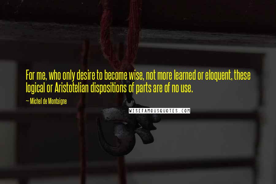 Michel De Montaigne Quotes: For me, who only desire to become wise, not more learned or eloquent, these logical or Aristotelian dispositions of parts are of no use.