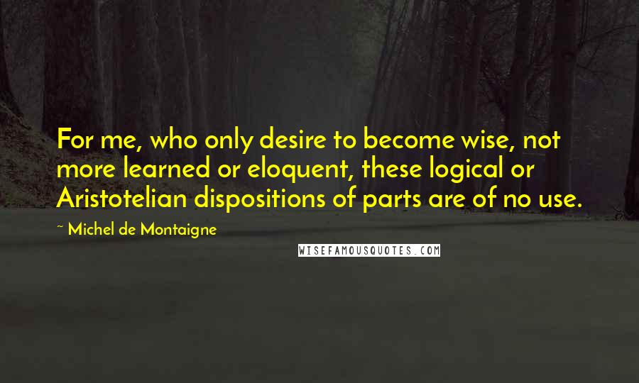 Michel De Montaigne Quotes: For me, who only desire to become wise, not more learned or eloquent, these logical or Aristotelian dispositions of parts are of no use.