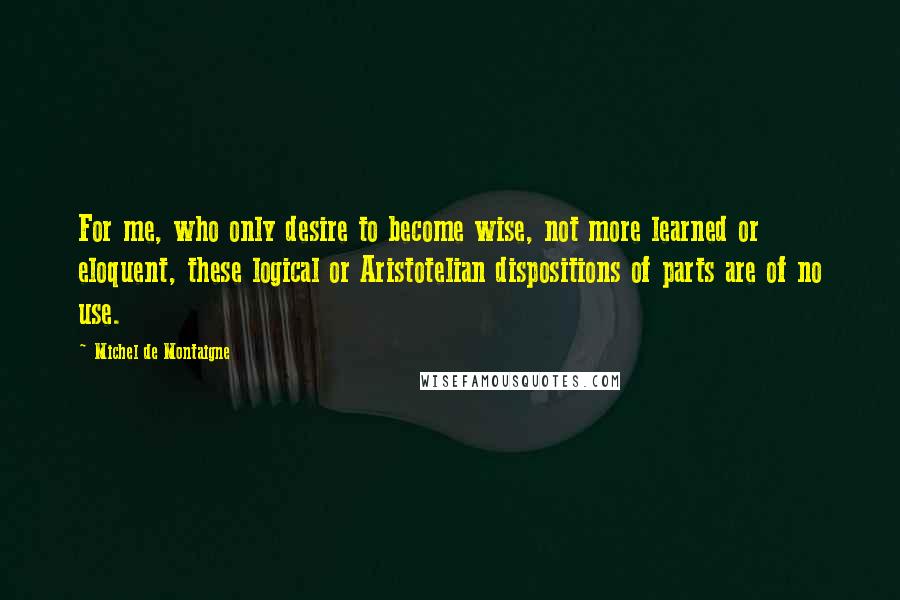 Michel De Montaigne Quotes: For me, who only desire to become wise, not more learned or eloquent, these logical or Aristotelian dispositions of parts are of no use.