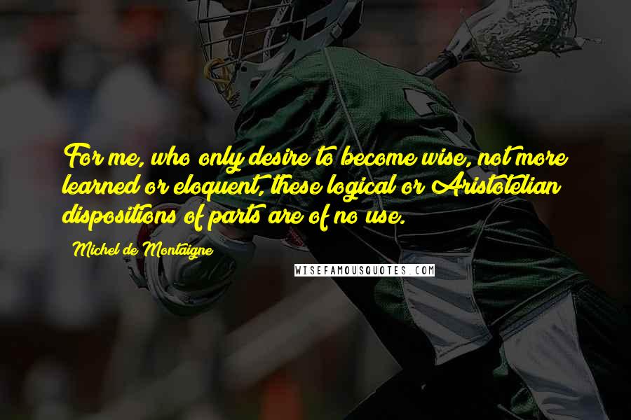 Michel De Montaigne Quotes: For me, who only desire to become wise, not more learned or eloquent, these logical or Aristotelian dispositions of parts are of no use.