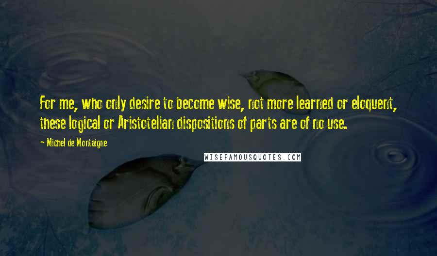 Michel De Montaigne Quotes: For me, who only desire to become wise, not more learned or eloquent, these logical or Aristotelian dispositions of parts are of no use.