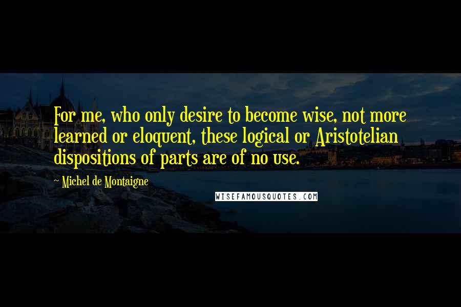 Michel De Montaigne Quotes: For me, who only desire to become wise, not more learned or eloquent, these logical or Aristotelian dispositions of parts are of no use.