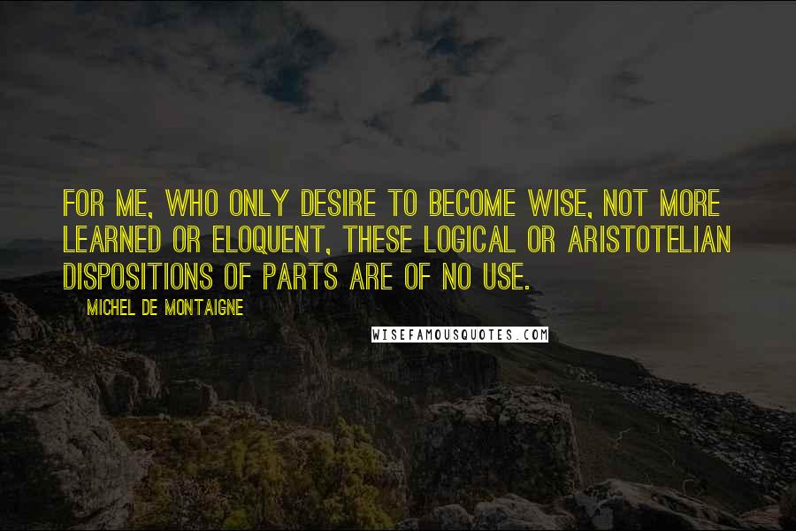 Michel De Montaigne Quotes: For me, who only desire to become wise, not more learned or eloquent, these logical or Aristotelian dispositions of parts are of no use.
