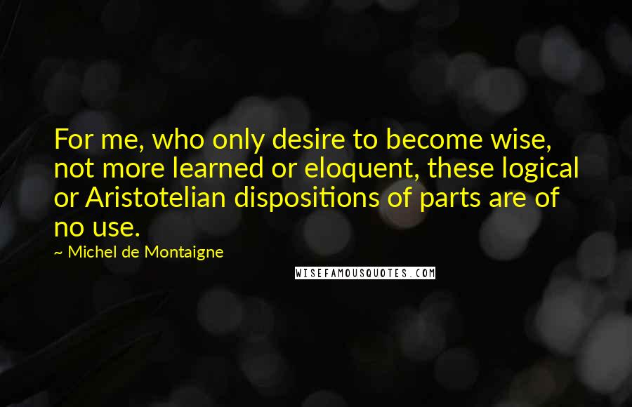 Michel De Montaigne Quotes: For me, who only desire to become wise, not more learned or eloquent, these logical or Aristotelian dispositions of parts are of no use.