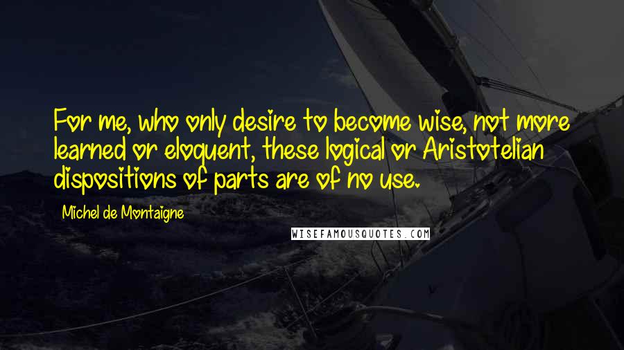 Michel De Montaigne Quotes: For me, who only desire to become wise, not more learned or eloquent, these logical or Aristotelian dispositions of parts are of no use.