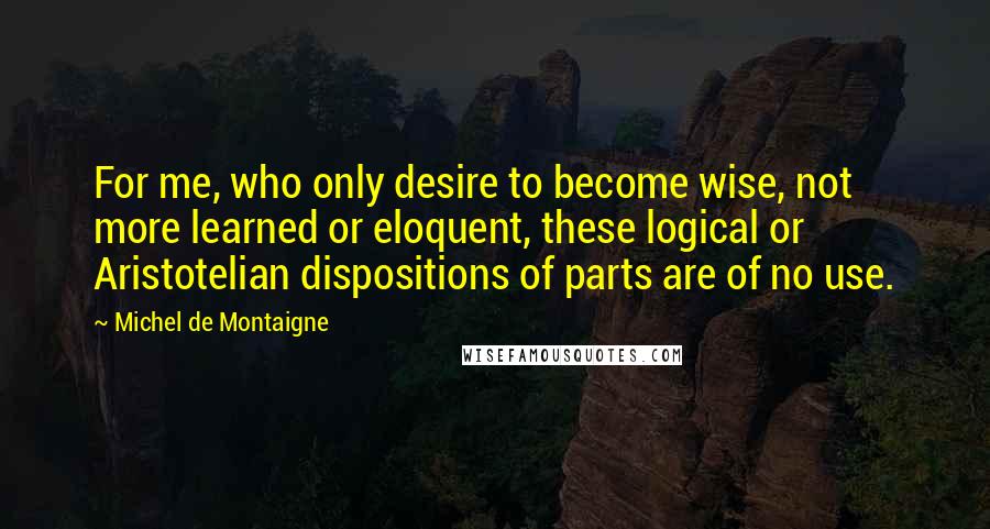 Michel De Montaigne Quotes: For me, who only desire to become wise, not more learned or eloquent, these logical or Aristotelian dispositions of parts are of no use.