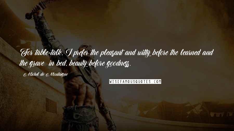 Michel De Montaigne Quotes: For table-talk, I prefer the pleasant and witty before the learned and the grave; in bed, beauty before goodness.