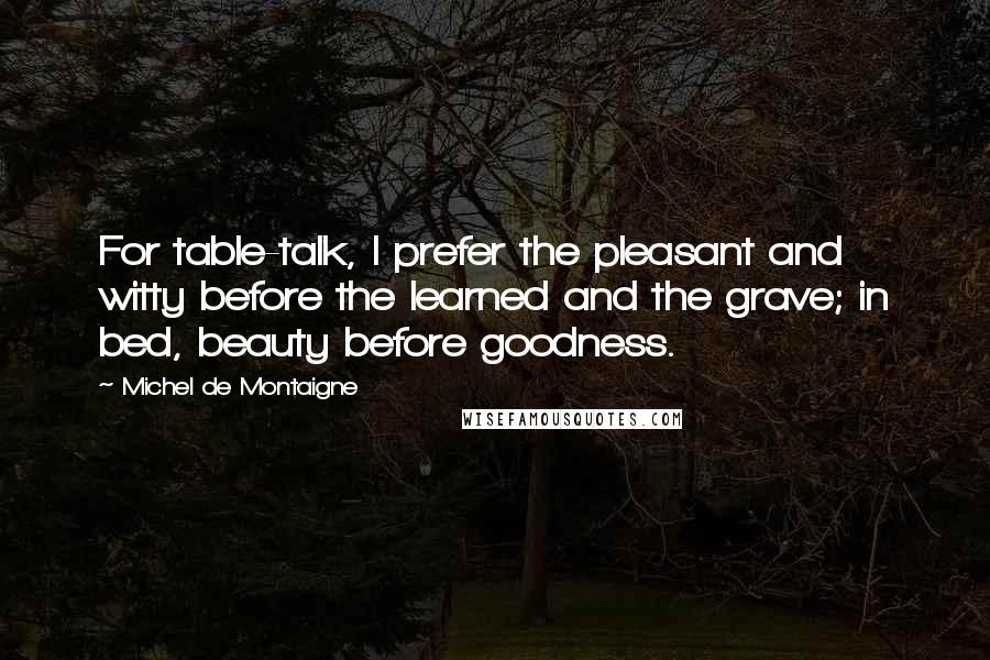 Michel De Montaigne Quotes: For table-talk, I prefer the pleasant and witty before the learned and the grave; in bed, beauty before goodness.