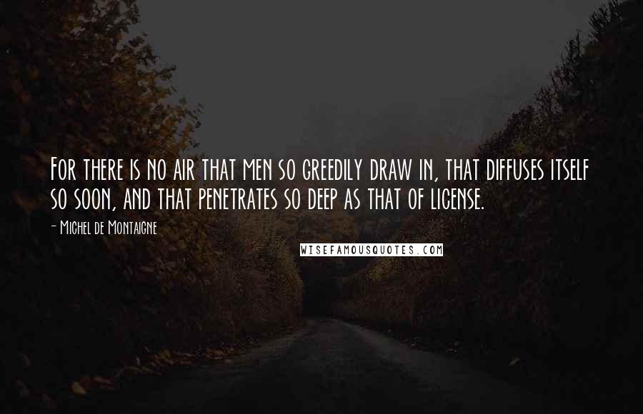 Michel De Montaigne Quotes: For there is no air that men so greedily draw in, that diffuses itself so soon, and that penetrates so deep as that of license.