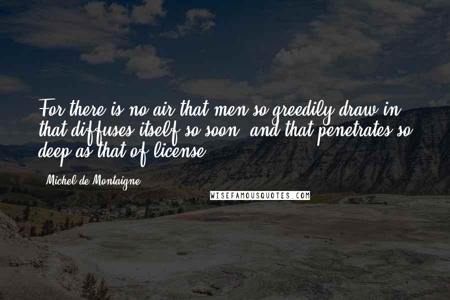 Michel De Montaigne Quotes: For there is no air that men so greedily draw in, that diffuses itself so soon, and that penetrates so deep as that of license.