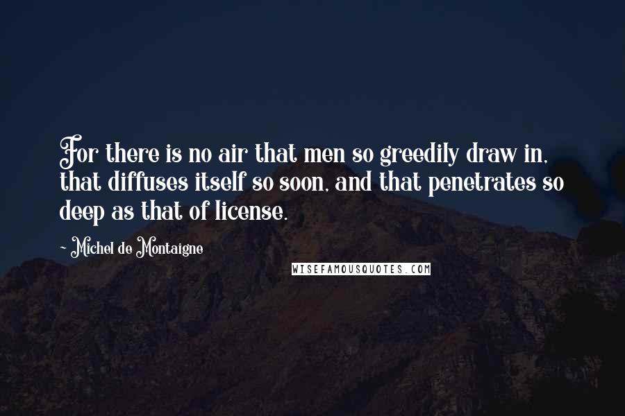 Michel De Montaigne Quotes: For there is no air that men so greedily draw in, that diffuses itself so soon, and that penetrates so deep as that of license.