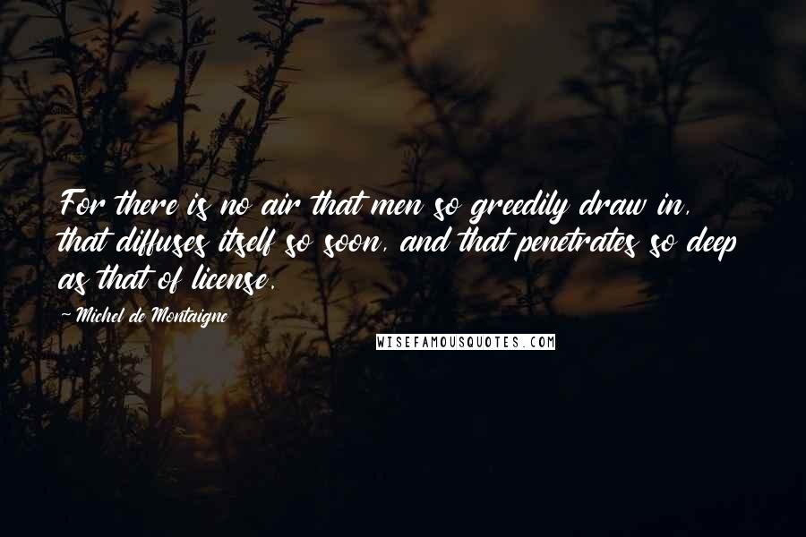 Michel De Montaigne Quotes: For there is no air that men so greedily draw in, that diffuses itself so soon, and that penetrates so deep as that of license.