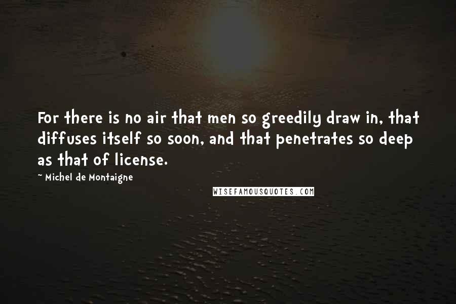 Michel De Montaigne Quotes: For there is no air that men so greedily draw in, that diffuses itself so soon, and that penetrates so deep as that of license.