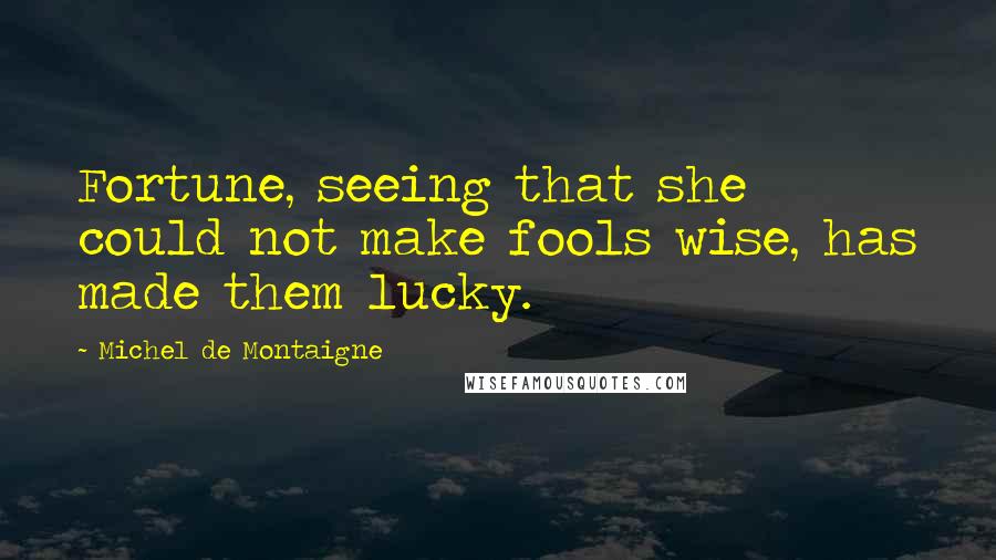 Michel De Montaigne Quotes: Fortune, seeing that she could not make fools wise, has made them lucky.