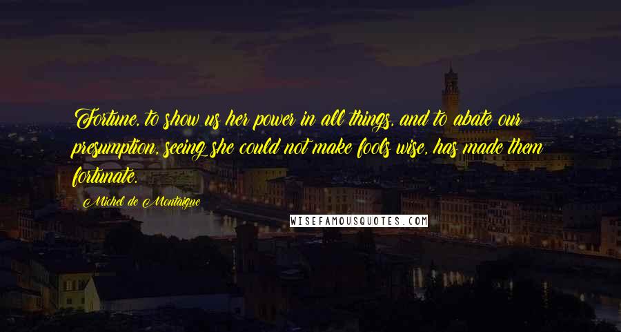 Michel De Montaigne Quotes: Fortune, to show us her power in all things, and to abate our presumption, seeing she could not make fools wise, has made them fortunate.