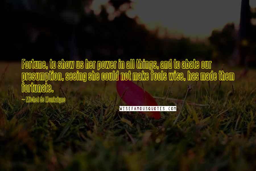 Michel De Montaigne Quotes: Fortune, to show us her power in all things, and to abate our presumption, seeing she could not make fools wise, has made them fortunate.