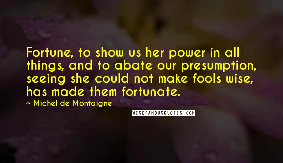 Michel De Montaigne Quotes: Fortune, to show us her power in all things, and to abate our presumption, seeing she could not make fools wise, has made them fortunate.