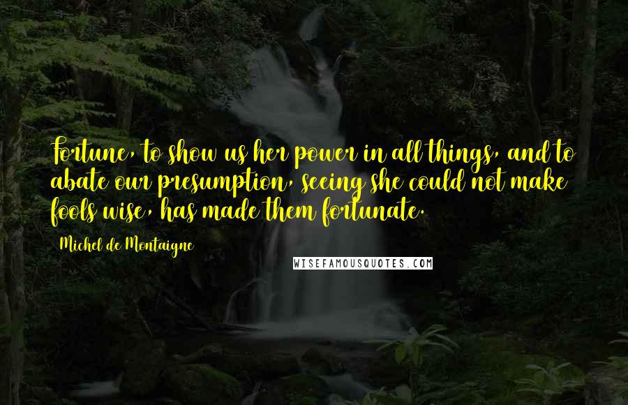 Michel De Montaigne Quotes: Fortune, to show us her power in all things, and to abate our presumption, seeing she could not make fools wise, has made them fortunate.