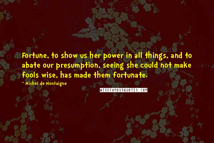 Michel De Montaigne Quotes: Fortune, to show us her power in all things, and to abate our presumption, seeing she could not make fools wise, has made them fortunate.
