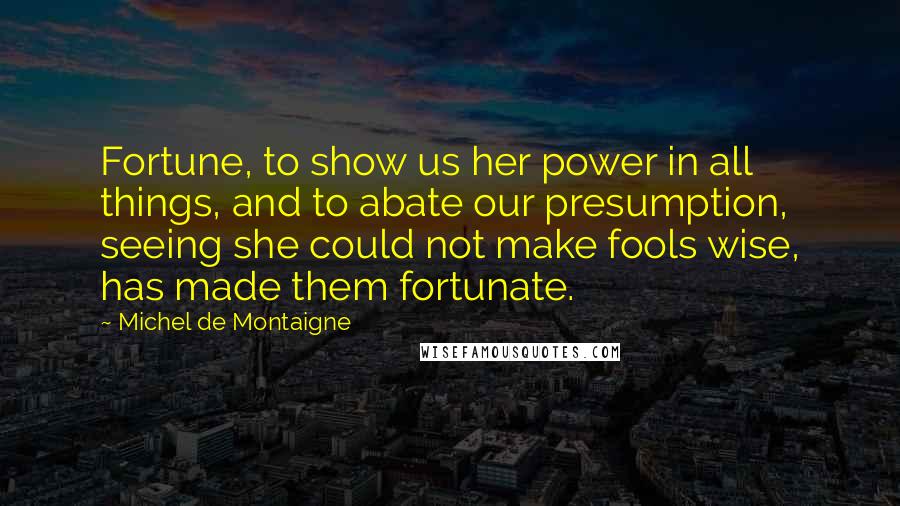 Michel De Montaigne Quotes: Fortune, to show us her power in all things, and to abate our presumption, seeing she could not make fools wise, has made them fortunate.