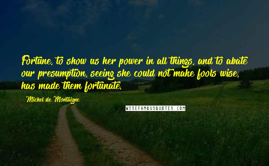Michel De Montaigne Quotes: Fortune, to show us her power in all things, and to abate our presumption, seeing she could not make fools wise, has made them fortunate.