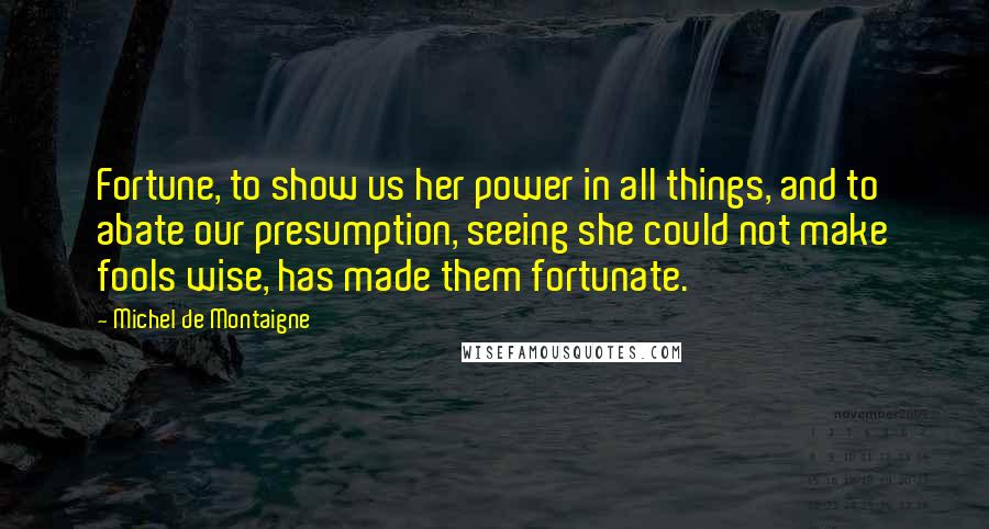 Michel De Montaigne Quotes: Fortune, to show us her power in all things, and to abate our presumption, seeing she could not make fools wise, has made them fortunate.