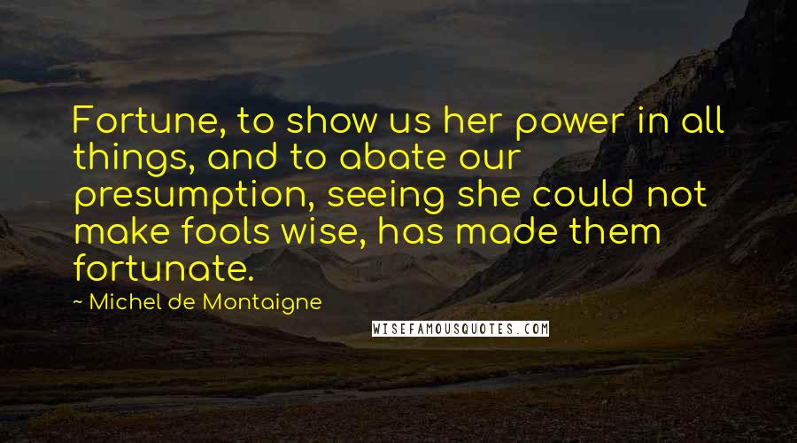 Michel De Montaigne Quotes: Fortune, to show us her power in all things, and to abate our presumption, seeing she could not make fools wise, has made them fortunate.