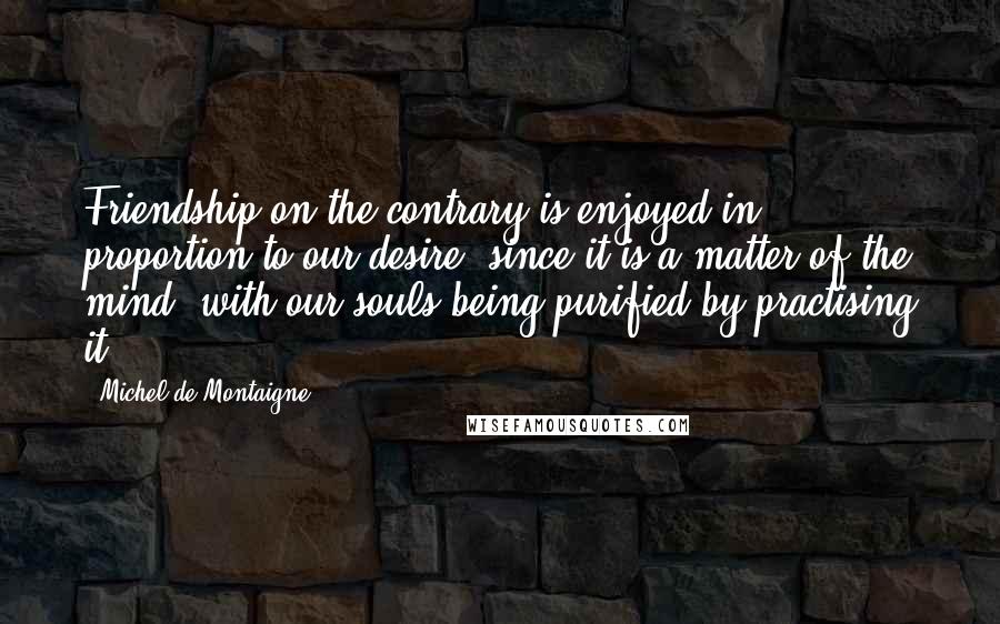Michel De Montaigne Quotes: Friendship on the contrary is enjoyed in proportion to our desire: since it is a matter of the mind, with our souls being purified by practising it