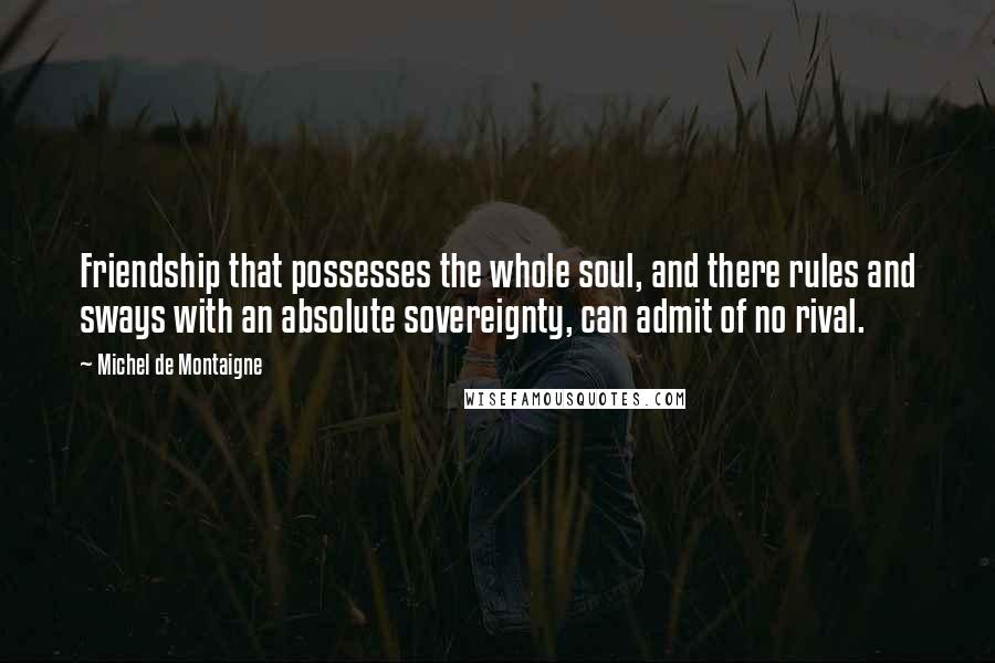 Michel De Montaigne Quotes: Friendship that possesses the whole soul, and there rules and sways with an absolute sovereignty, can admit of no rival.