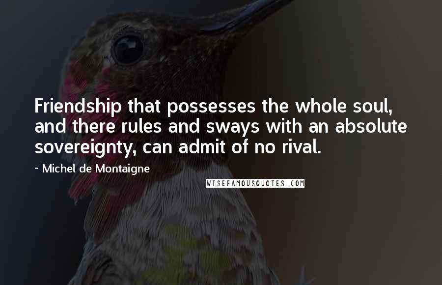 Michel De Montaigne Quotes: Friendship that possesses the whole soul, and there rules and sways with an absolute sovereignty, can admit of no rival.