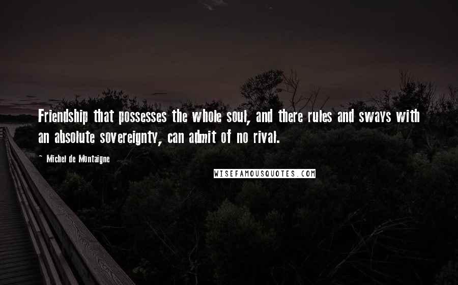 Michel De Montaigne Quotes: Friendship that possesses the whole soul, and there rules and sways with an absolute sovereignty, can admit of no rival.