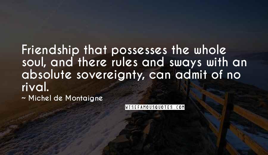 Michel De Montaigne Quotes: Friendship that possesses the whole soul, and there rules and sways with an absolute sovereignty, can admit of no rival.