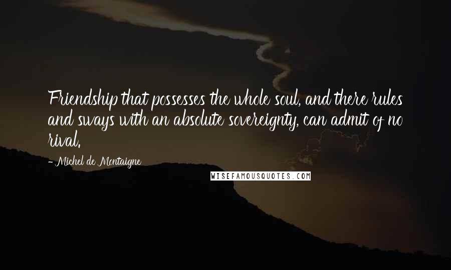 Michel De Montaigne Quotes: Friendship that possesses the whole soul, and there rules and sways with an absolute sovereignty, can admit of no rival.